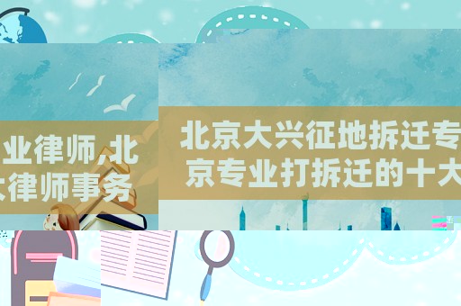 北京大興征地拆遷專業(yè)律師,北京專業(yè)打拆遷的十大律師事務(wù)所排名榜