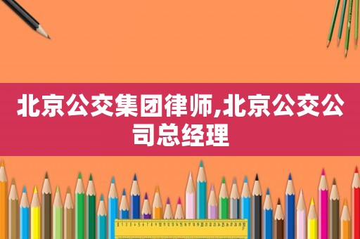 北京公交集團律師,北京公交公司總經理