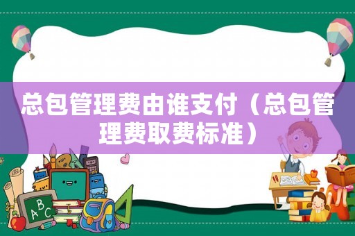 總包管理費由誰支付（總包管理費取費標準）