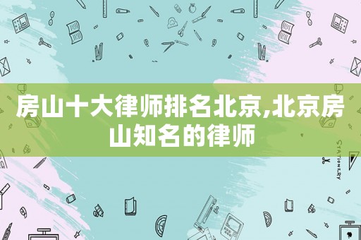 房山十大律師排名北京,北京房山知名的律師