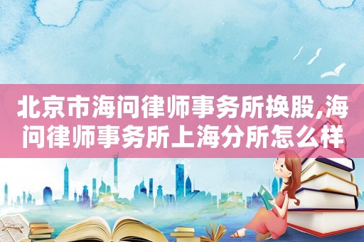 北京市海問律師事務所換股,海問律師事務所上海分所怎么樣