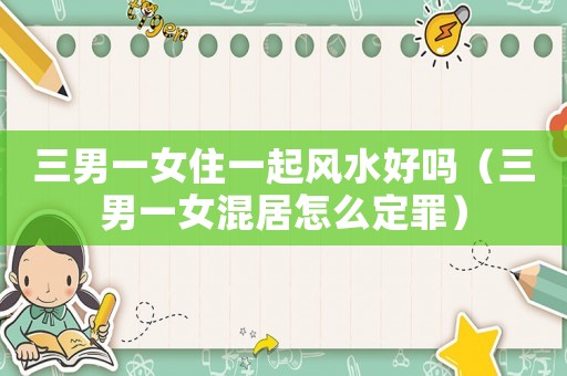 三男一女住一起風水好嗎（三男一女混居怎么定罪）