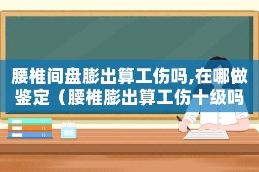 腰椎間盤膨出算工傷嗎,在哪做鑒定（腰椎膨出算工傷十級嗎）