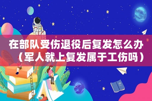 在部隊受傷退役后復發怎么辦（軍人就上復發屬于工傷嗎）