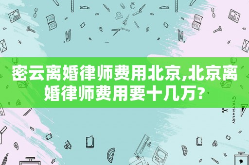 密云離婚律師費用北京,北京離婚律師費用要十幾萬?
