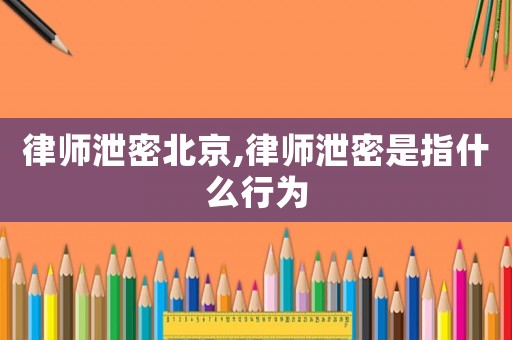 律師泄密北京,律師泄密是指什么行為