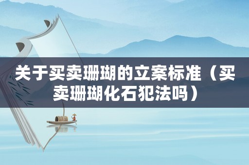 關于買賣珊瑚的立案標準（買賣珊瑚化石犯法嗎）