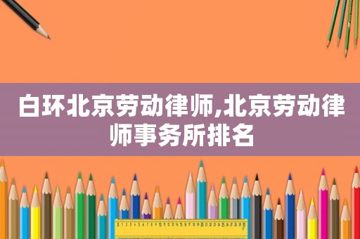 白環北京勞動律師,北京勞動律師事務所排名
