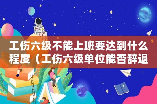 工傷六級不能上班要達到什么程度（工傷六級單位能否辭退）