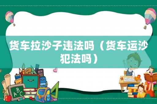 貨車(chē)?yán)匙舆`法嗎（貨車(chē)運(yùn)沙犯法嗎）