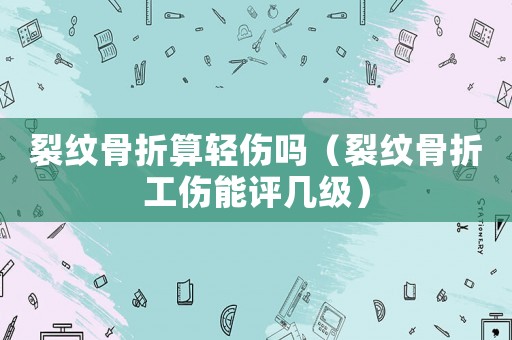 裂紋骨折算輕傷嗎（裂紋骨折工傷能評幾級）