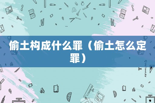 偷土構成什么罪（偷土怎么定罪）