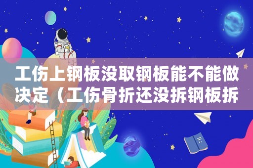工傷上鋼板沒取鋼板能不能做決定（工傷骨折還沒拆鋼板拆鋼板之前都算工傷嗎）
