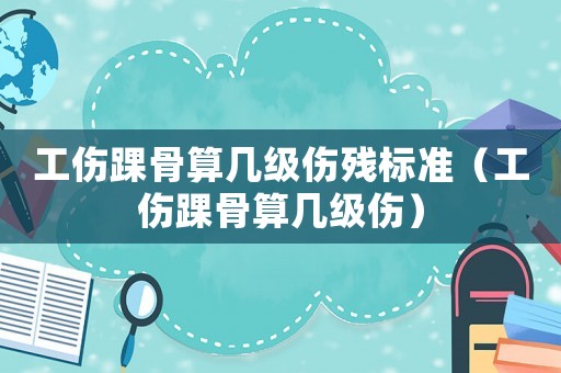 工傷踝骨算幾級傷殘標準（工傷踝骨算幾級傷）