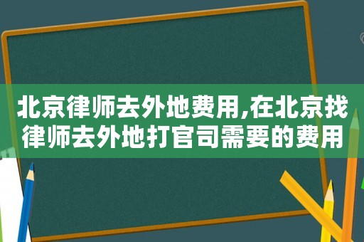 北京律師去外地費用,在北京找律師去外地打官司需要的費用
