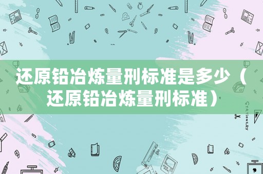 還原鉛冶煉量刑標準是多少（還原鉛冶煉量刑標準）