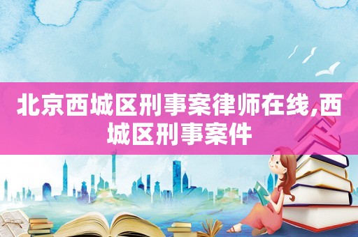 北京西城區刑事案律師在線,西城區刑事案件