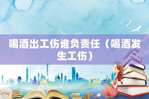喝酒出工傷誰負責任（喝酒發生工傷）
