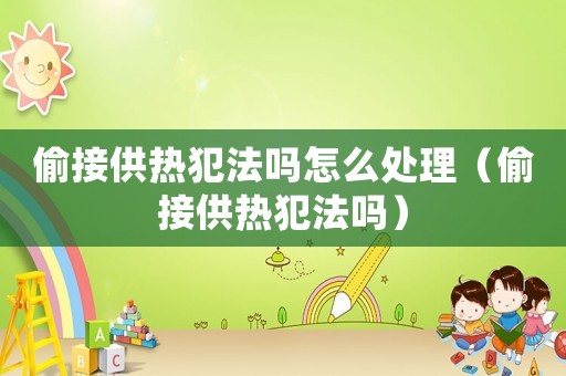 偷接供熱犯法嗎怎么處理（偷接供熱犯法嗎）