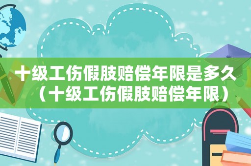 十級工傷假肢賠償年限是多久（十級工傷假肢賠償年限）