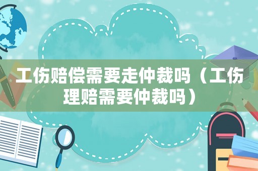 工傷賠償需要走仲裁嗎（工傷理賠需要仲裁嗎）