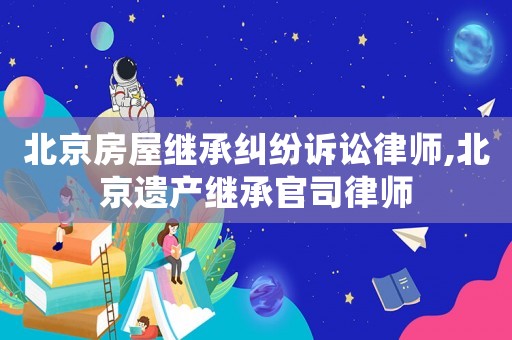 北京房屋繼承糾紛訴訟律師,北京遺產繼承官司律師
