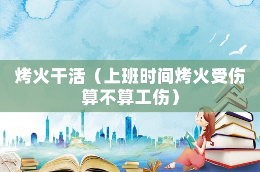 烤火干活（上班時間烤火受傷算不算工傷）