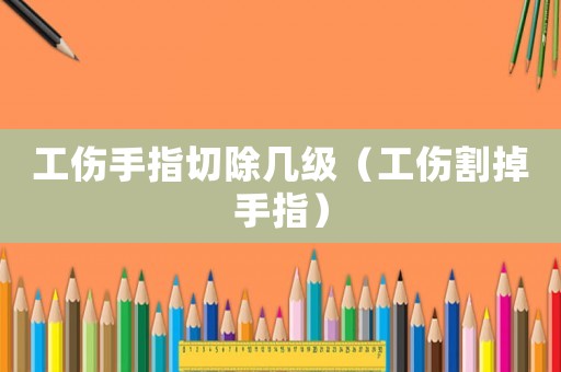工傷手指切除幾級（工傷割掉手指）