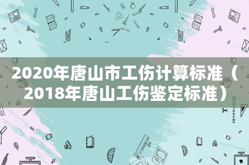 2020年唐山市工傷計算標準（2018年唐山工傷鑒定標準）