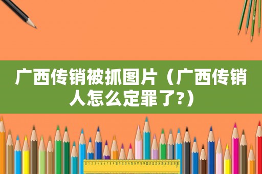 廣西傳銷被抓圖片（廣西傳銷人怎么定罪了?）