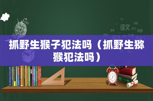 抓野生猴子犯法嗎（抓野生獼猴犯法嗎）