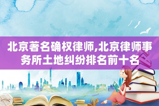北京著名確權(quán)律師,北京律師事務(wù)所土地糾紛排名前十名
