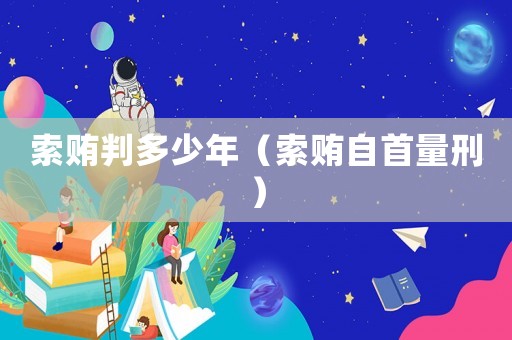 索賄判多少年（索賄自首量刑）
