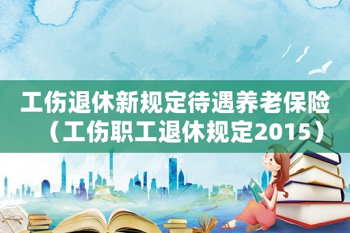 工傷退休新規定待遇養老保險（工傷職工退休規定2015）