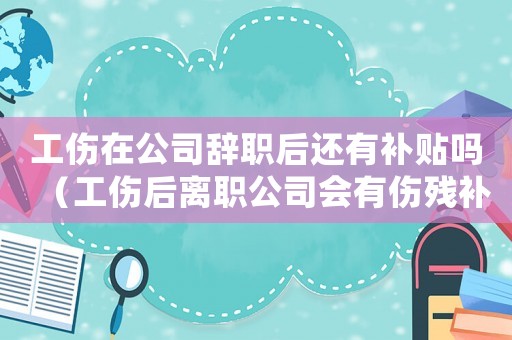 工傷在公司辭職后還有補貼嗎（工傷后離職公司會有傷殘補助金）