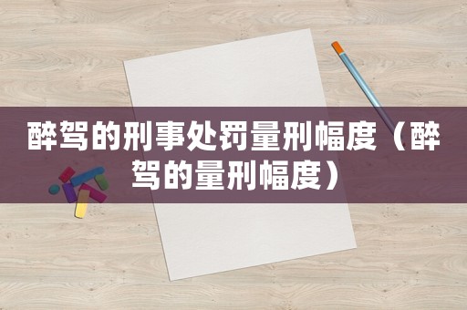 醉駕的刑事處罰量刑幅度（醉駕的量刑幅度）