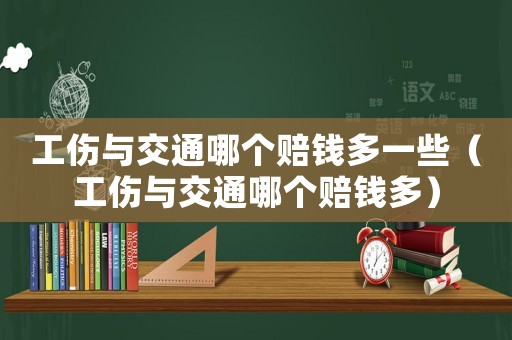 工傷與交通哪個賠錢多一些（工傷與交通哪個賠錢多）