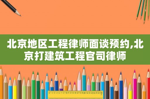 北京地區工程律師面談預約,北京打建筑工程官司律師