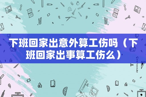 下班回家出意外算工傷嗎（下班回家出事算工傷么）