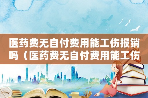 醫藥費無自付費用能工傷報銷嗎（醫藥費無自付費用能工傷報銷嗎）