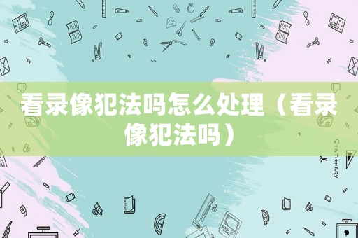 看錄像犯法嗎怎么處理（看錄像犯法嗎）