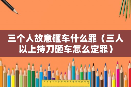 三個人故意砸車什么罪（三人以上持刀砸車怎么定罪）