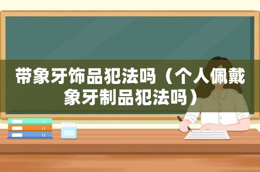 帶象牙飾品犯法嗎（個人佩戴象牙制品犯法嗎）