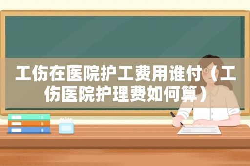 工傷在醫(yī)院護(hù)工費(fèi)用誰付（工傷醫(yī)院護(hù)理費(fèi)如何算）