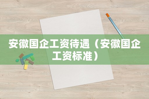安徽國企工資待遇（安徽國企工資標(biāo)準(zhǔn)）