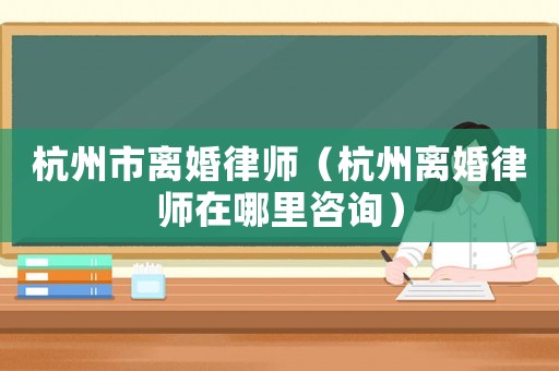杭州市離婚律師（杭州離婚律師在哪里咨詢）