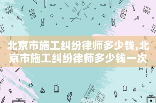 北京市施工糾紛律師多少錢,北京市施工糾紛律師多少錢一次
