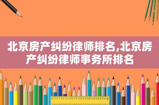北京房產糾紛律師排名,北京房產糾紛律師事務所排名