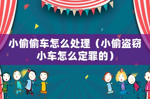 小偷偷車怎么處理（小偷盜竊小車怎么定罪的）