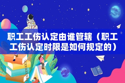職工工傷認定由誰管轄（職工工傷認定時限是如何規定的）